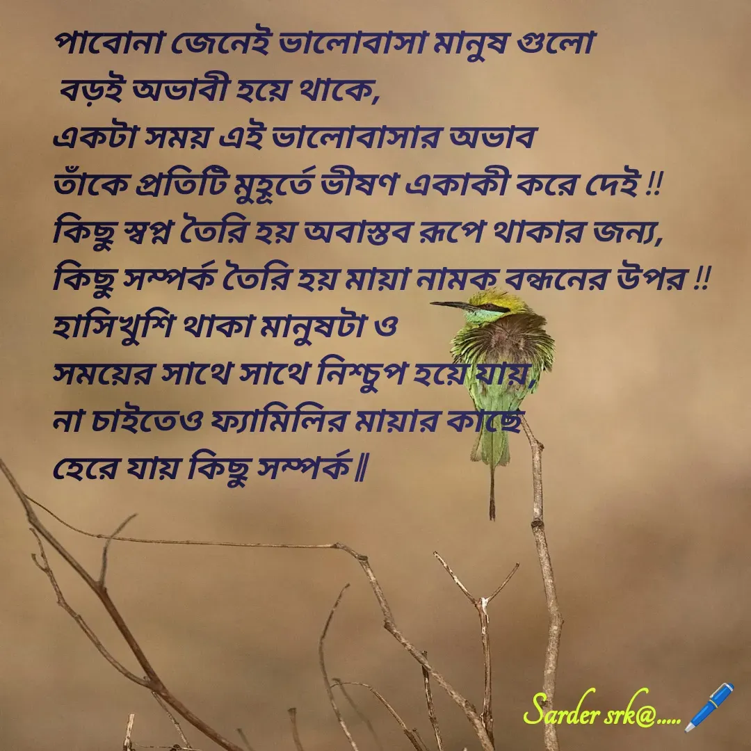 Quote by Saharukh Sarder - পাবোনা জেনেই ভালোবাসা মানুষ গুলো
 বড়ই অভাবী হয়ে থাকে,
একটা সময় এই ভালোবাসার অভাব 
তাঁকে প্রতিটি মুহূর্তে ভীষণ একাকী করে দেই !!
কিছু স্বপ্ন তৈরি হয় অবাস্তব রূপে থাকার জন্য,
কিছু সম্পর্ক তৈরি হয় মায়া নামক বন্ধনের উপর !!
হাসিখুশি থাকা মানুষটা ও 
সময়ের সাথে সাথে নিশ্চুপ হয়ে যায়,
না চাইতেও ফ্যামিলির মায়ার কাছে 
হেরে যায় কিছু সম্পর্ক || - Made using Quotes Creator App, Post Maker App