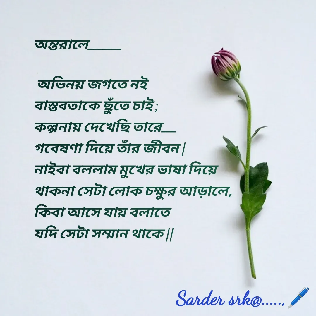 Quote by Saharukh Sarder - অন্তরালে_______

 অভিনয় জগতে নই 
বাস্তবতাকে ছুঁতে চাই ;
কল্পনায় দেখেছি তারে___
গবেষণা দিয়ে তাঁর জীবন |
নাইবা বললাম মুখের ভাষা দিয়ে
থাকনা সেটা লোক চক্ষুর আড়ালে,
কিবা আসে যায় বলাতে 
যদি সেটা সম্মান থাকে || - Made using Quotes Creator App, Post Maker App