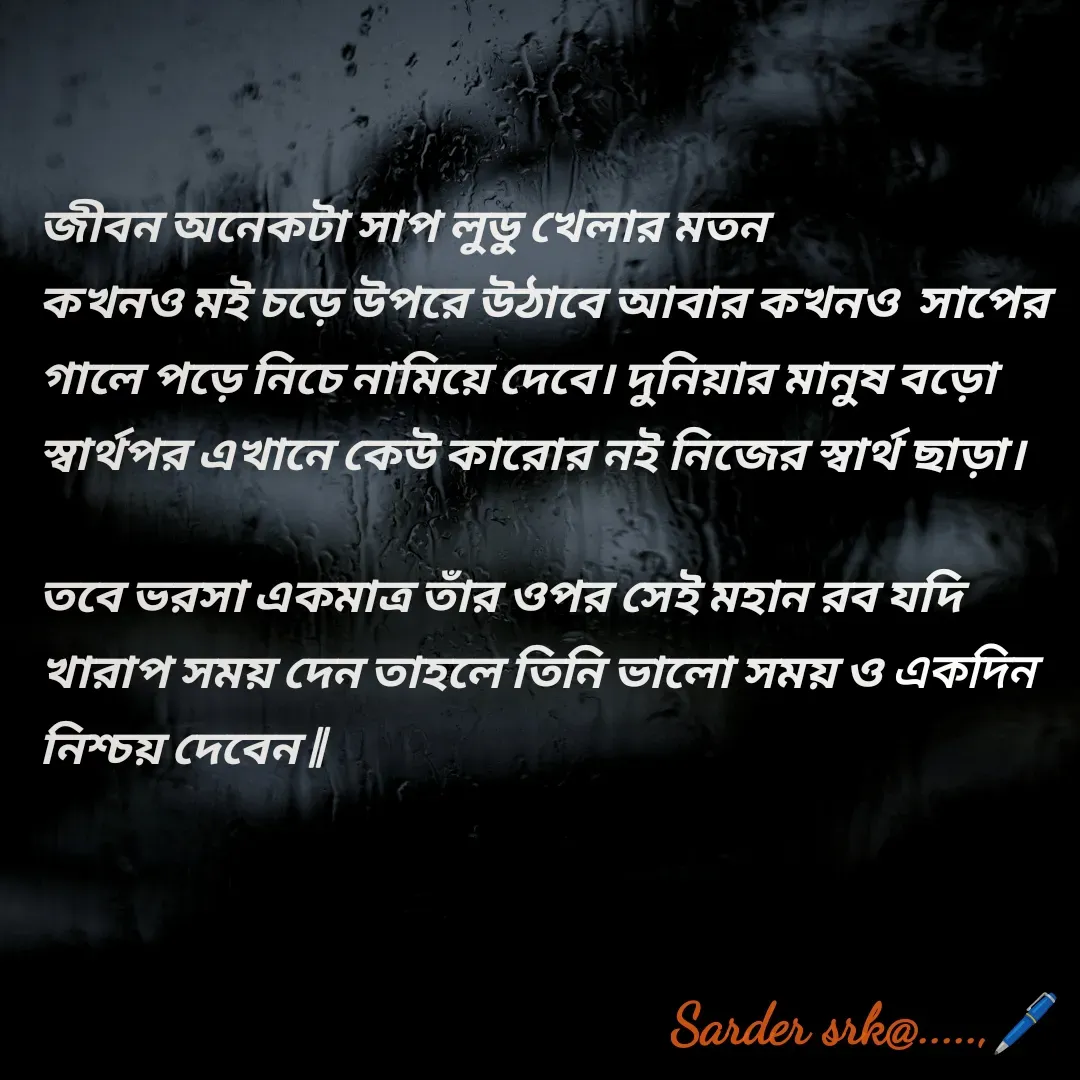 Quote by Saharukh Sarder - জীবন অনেকটা সাপ লুডু খেলার মতন 
কখনও মই চড়ে উপরে উঠাবে আবার কখনও  সাপের গালে পড়ে নিচে নামিয়ে দেবে। দুনিয়ার মানুষ বড়ো স্বার্থপর এখানে কেউ কারোর নই নিজের স্বার্থ ছাড়া।

তবে ভরসা একমাত্র তাঁর ওপর সেই মহান রব যদি খারাপ সময় দেন তাহলে তিনি ভালো সময় ও একদিন নিশ্চয় দেবেন || - Made using Quotes Creator App, Post Maker App