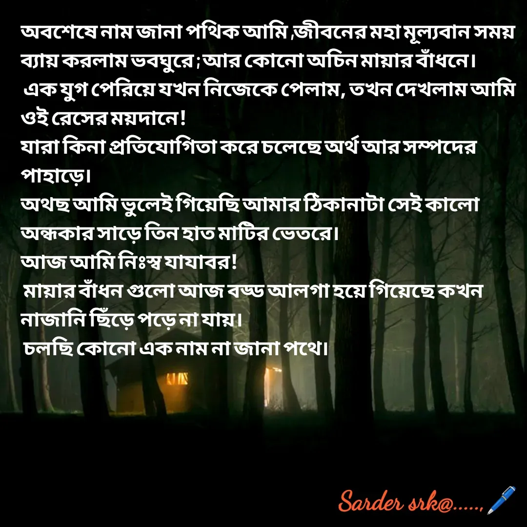 Quote by Saharukh Sarder - অবশেষে নাম জানা পথিক আমি ,জীবনের মহা মূল্যবান সময় ব্যায় করলাম ভবঘুরে ; আর কোনো অচিন মায়ার বাঁধনে।
 এক যুগ পেরিয়ে যখন নিজেকে পেলাম, তখন দেখলাম আমি ওই রেসের ময়দানে!
যারা কিনা প্রতিযোগিতা করে চলেছে অর্থ আর সম্পদের পাহাড়ে।
অথছ আমি ভুলেই গিয়েছি আমার ঠিকানাটা সেই কালো অন্ধকার সাড়ে তিন হাত মাটির ভেতরে।
আজ আমি নিঃস্ব যাযাবর!
 মায়ার বাঁধন গুলো আজ বড্ড আলগা হয়ে গিয়েছে কখন নাজানি ছিঁড়ে পড়ে না যায়।
 চলছি কোনো এক নাম না জানা পথে। - Made using Quotes Creator App, Post Maker App