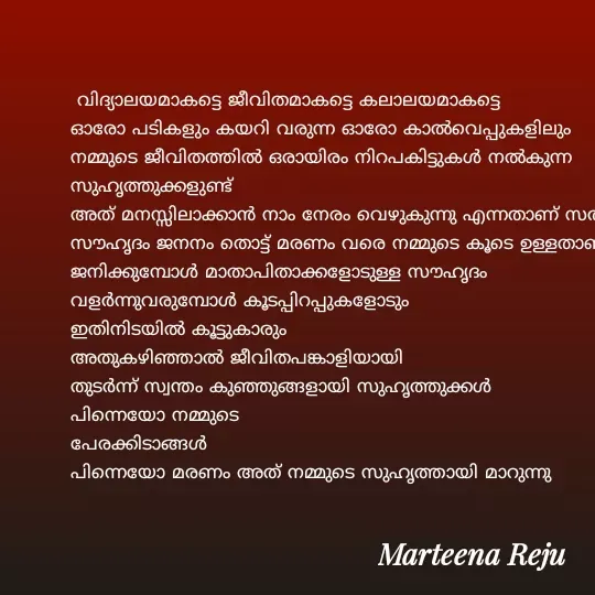 Quote by lissy reju -  വിദ്യാലയമാകട്ടെ ജീവിതമാകട്ടെ കലാലയമാകട്ടെ                              
ഓരോ പടികളും കയറി വരുന്ന ഓരോ കാൽവെപ്പുകളിലും
നമ്മുടെ ജീവിതത്തിൽ ഒരായിരം നിറപകിട്ടുകൾ നൽകുന്ന സുഹൃത്തുക്കളുണ്ട്
അത് മനസ്സിലാക്കാൻ നാം നേരം വെഴുകുന്നു എന്നതാണ് സത്യം
സൗഹൃദം ജനനം തൊട്ട് മരണം വരെ നമ്മുടെ കൂടെ ഉള്ളതാണ്
ജനിക്കുമ്പോൾ മാതാപിതാക്കളോടുള്ള സൗഹൃദം
വളർന്നുവരുമ്പോൾ കൂടപ്പിറപ്പുകളോടും
ഇതിനിടയിൽ കൂട്ടുകാരും
അതുകഴിഞ്ഞാൽ ജീവിതപങ്കാളിയായി
തുടർന്ന് സ്വന്തം കുഞ്ഞുങ്ങളായി സുഹൃത്തുക്കൾ
പിന്നെയോ നമ്മുടെ 
പേരക്കിടാങ്ങൾ
പിന്നെയോ മരണം അത് നമ്മുടെ സുഹൃത്തായി മാറുന്നു
                        
        
                            - Made using Quotes Creator App, Post Maker App