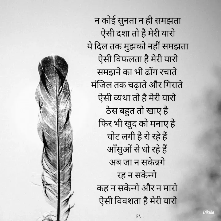 Quote by IRA - न कोई सुनता न ही समझता
 ऐसी दशा तो है मेरी यारो 
ये दिल तक मुझको नहीं समझता
 ऐसी विफलता है मेरी यारो 
समझने का भी ढोंग रचाते 
मंजिल तक चढ़ाते और गिराते 
ऐसी व्यथा तो है मेरी यारो 
ठेस बहुत तो खाए है 
फिर भी खुद को मनाए है 
चोट लगी है रो रहे हैं 
आँसुओं से धो रहे हैं 
अब जा न सकेन्नगे 
रह न सकेन्गे 
कह न सकेन्गे और न मारो 
ऐसी विवशता है मेरी यारो

IRA - Made using Quotes Creator App, Post Maker App