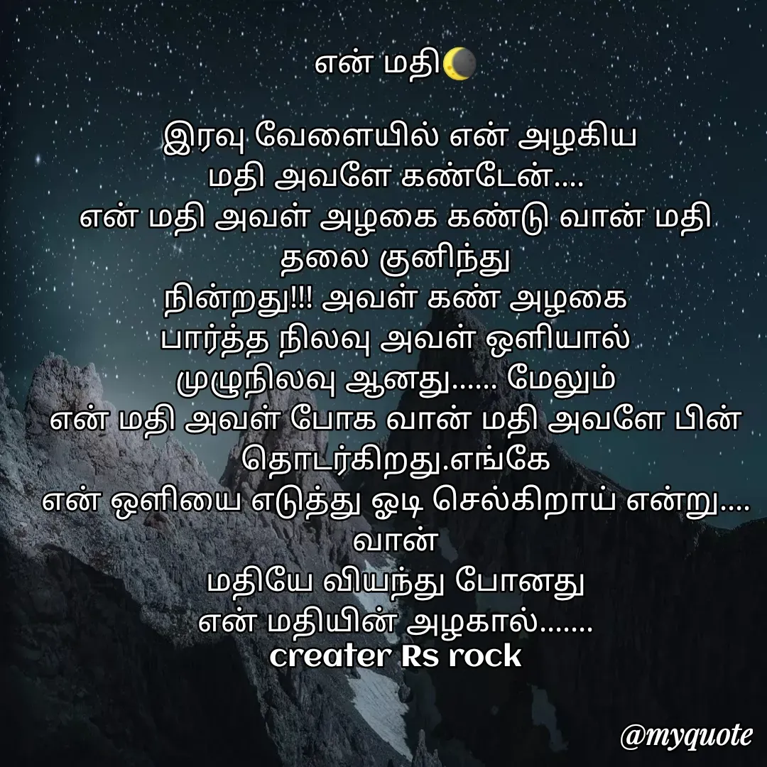 Quote by Satheesh Raj. Rs rock - என் மதி🌘
 
 இரவு வேளையில் என் அழகிய
மதி அவளே கண்டேன்....
என் மதி அவள் அழகை கண்டு வான் மதி தலை குனிந்து
நின்றது!!! அவள் கண் அழகை
பார்த்த நிலவு அவள் ஒளியால்
முழுநிலவு ஆனது...... மேலும்
என் மதி அவள் போக வான் மதி அவளே பின் தொடர்கிறது.எங்கே
என் ஒளியை எடுத்து ஓடி செல்கிறாய் என்று.... வான்
மதியே வியந்து போனது
என் மதியின் அழகால்.......
creater Rs rock - Made using Quotes Creator App, Post Maker App