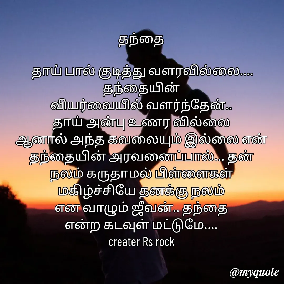 Quote by Satheesh Raj. Rs rock - தந்தை
 
 தாய் பால் குடித்து வளரவில்லை.... தந்தையின்
வியர்வையில் வளர்ந்தேன்..
தாய் அன்பு உணர வில்லை
ஆனால் அந்த கவலையும் இல்லை என் தந்தையின் அரவனைப்பால்... தன்
நலம் கருதாமல் பிள்ளைகள்
மகிழ்ச்சியே தனக்கு நலம்
என வாழும் ஜீவன்.. தந்தை
என்ற கடவுள் மட்டுமே....
creater Rs rock - Made using Quotes Creator App, Post Maker App