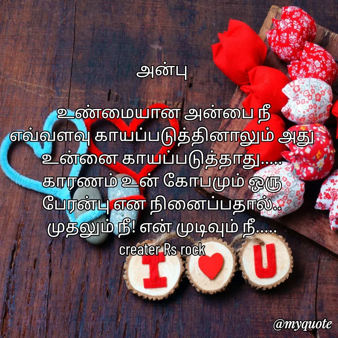 Quote by Satheesh Raj. Rs rock - அன்பு
 
 உண்மையான அன்பை நீ
எவ்வளவு காயப்படுத்தினாலும் அது
உன்னை காயப்படுத்தாது.....
காரணம் உன் கோபமும் ஒரு
பேரன்பு என நினைப்பதால்..
முதலும் நீ! என் முடிவும் நீ.....
creater Rs rock - Made using Quotes Creator App, Post Maker App