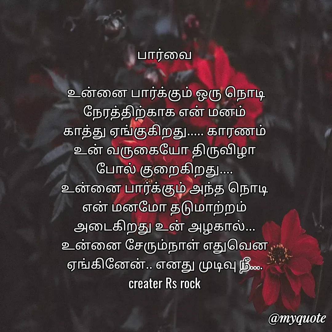 Quote by Satheesh Raj. Rs rock - பார்வை
 
 உன்னை பார்க்கும் ஒரு நொடி
நேரத்திற்காக என் மனம்
காத்து ஏங்குகிறது..... காரணம்
உன் வருகையோ திருவிழா
போல் குறைகிறது....
உன்னை பார்க்கும் அந்த நொடி
என் மனமோ தடுமாற்றம்
அடைகிறது உன் அழகால்...
உன்னை சேரும்நாள் எதுவென
ஏங்கினேன்.. எனது முடிவு நீ....
creater Rs rock - Made using Quotes Creator App, Post Maker App