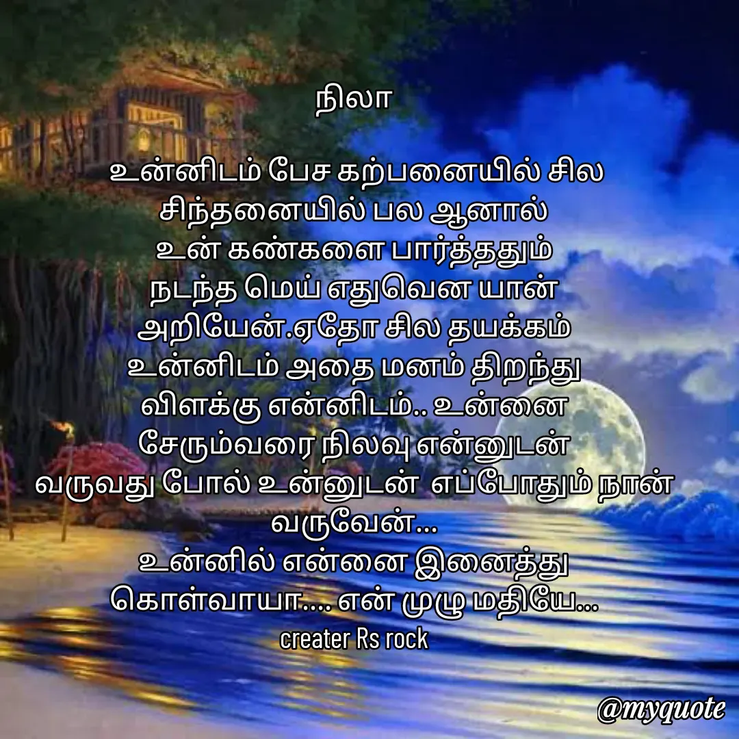 Quote by Satheesh Raj. Rs rock - நிலா
 
 உன்னிடம் பேச கற்பனையில் சில சிந்தனையில் பல ஆனால்
உன் கண்களை பார்த்ததும்
நடந்த மெய் எதுவென யான்
அறியேன்.ஏதோ சில தயக்கம்
உன்னிடம் அதை மனம் திறந்து
விளக்கு என்னிடம்.. உன்னை
சேரும்வரை நிலவு என்னுடன்
வருவது போல் உன்னுடன்  எப்போதும் நான் வருவேன்...
உன்னில் என்னை இனைத்து
கொள்வாயா.... என் முழு மதியே...
creater Rs rock - Made using Quotes Creator App, Post Maker App