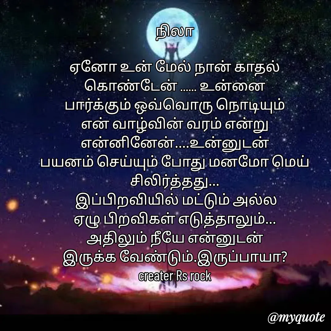 Quote by Satheesh Raj. Rs rock - நிலா
 
 ஏனோ உன் மேல் நான் காதல் 
கொண்டேன் ...... உன்னை
பார்க்கும் ஒவ்வொரு நொடியும்
என் வாழ்வின் வரம் என்று
என்னினேன்....உன்னுடன்
பயனம் செய்யும் போது மனமோ மெய் சிலிர்த்தது...
 இப்பிறவியில் மட்டும் அல்ல
ஏழு பிறவிகள் எடுத்தாலும்...
அதிலும் நீயே என்னுடன்
இருக்க வேண்டும்.இருப்பாயா?
creater Rs rock - Made using Quotes Creator App, Post Maker App
