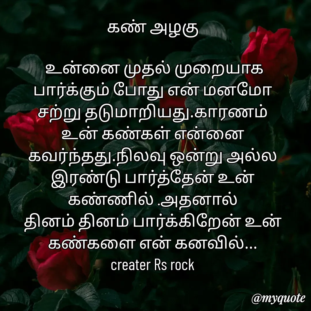 Quote by Satheesh Raj. Rs rock - கண் அழகு
 
 உன்னை முதல் முறையாக
பார்க்கும் போது என் மனமோ
சற்று தடுமாறியது.காரணம்
உன் கண்கள் என்னை கவர்ந்தது.நிலவு ஒன்று அல்ல
இரண்டு பார்த்தேன் உன்
கண்ணில் .அதனால்
தினம் தினம் பார்க்கிறேன் உன் கண்களை என் கனவில்...
creater Rs rock - Made using Quotes Creator App, Post Maker App
