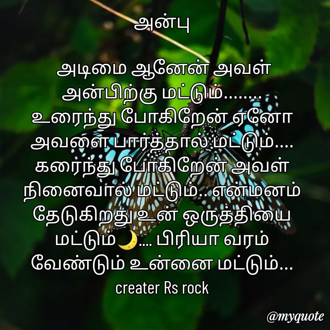 Quote by Satheesh Raj. Rs rock - அன்பு
 
 அடிமை ஆனேன் அவள்
அன்பிற்கு மட்டும்........
உரைந்து போகிறேன் ஏனோ
அவளை பார்த்தால் மட்டும்....
கரைந்து போகிறேன் அவள்
நினைவால் மட்டும்.. என்மனம்
தேடுகிறது உன் ஒருத்தியை
மட்டும்🌙.... பிரியா வரம்
வேண்டும் உன்னை மட்டும்...
creater Rs rock - Made using Quotes Creator App, Post Maker App