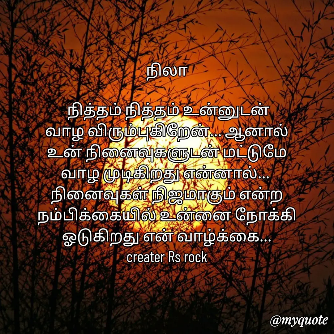 Quote by Satheesh Raj. Rs rock - நிலா
 
 நித்தம் நித்தம் உன்னுடன்
வாழ விரும்புகிறேன்... ஆனால்
உன் நினைவுகளுடன் மட்டுமே
வாழ முடிகிறது என்னால்... 
நினைவுகள் நிஜமாகும் என்ற  நம்பிக்கையில் உன்னை நோக்கி
ஓடுகிறது என் வாழ்க்கை...
creater Rs rock - Made using Quotes Creator App, Post Maker App