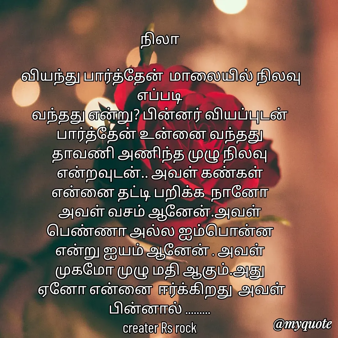 Quote by Satheesh Raj. Rs rock - நிலா
 
 வியந்து பார்த்தேன்  மாலையில் நிலவு  எப்படி
வந்தது என்று? பின்னர் வியப்புடன் பார்த்தேன் உன்னை வந்தது
தாவணி அணிந்த முழு நிலவு
என்றவுடன்.. அவள் கண்கள்
என்னை தட்டி பறிக்க  நானோ
அவள் வசம் ஆனேன்.அவள்
பெண்ணா அல்ல ஐம்பொன்ன
என்று ஐயம் ஆனேன் . அவள்
முகமோ முழு மதி ஆகும்.அது
 ஏனோ என்னை  ஈர்க்கிறது  அவள் பின்னால் .........
creater Rs rock



 - Made using Quotes Creator App, Post Maker App