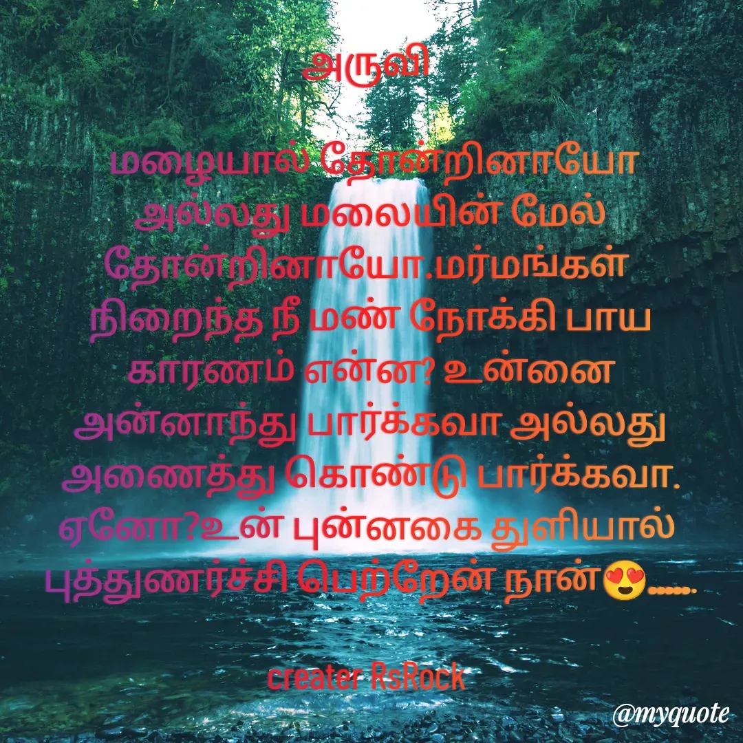 Quote by Satheesh Raj. Rs rock - அருவி 
 
 மழையால் தோன்றினாயோ அல்லது மலையின் மேல் தோன்றினாயோ.மர்மங்கள் 
நிறைந்த நீ மண் நோக்கி பாய
காரணம் என்ன? உன்னை
அன்னாந்து பார்க்கவா அல்லது
அணைத்து கொண்டு பார்க்கவா.
ஏனோ?உன் புன்னகை துளியால் 
புத்துணர்ச்சி பெற்றேன் நான்😍......

creater RsRock  - Made using Quotes Creator App, Post Maker App