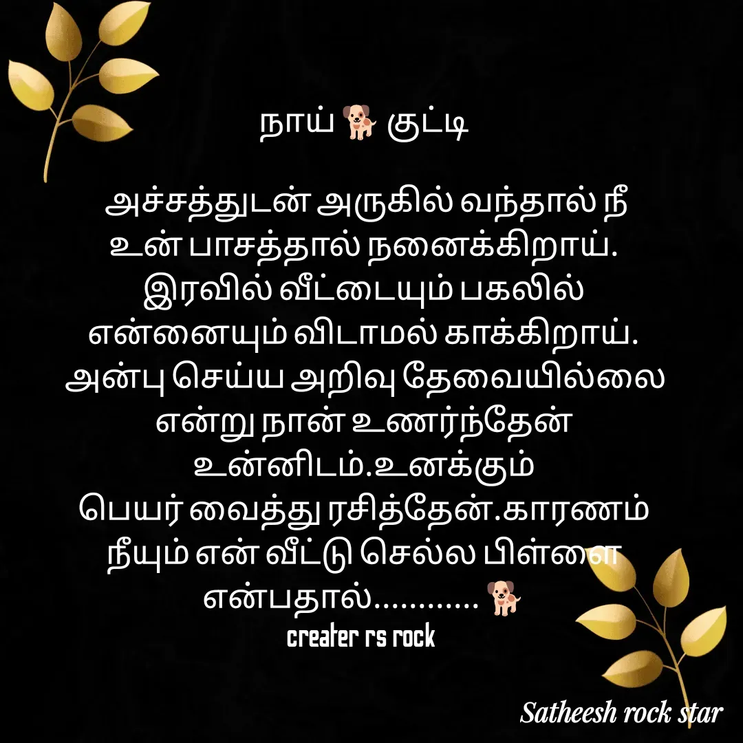 Quote by Satheesh Raj. Rs rock - நாய் 🐕 குட்டி
 
 அச்சத்துடன் அருகில் வந்தால் நீ
உன் பாசத்தால் நனைக்கிறாய்.
இரவில் வீட்டையும் பகலில்
என்னையும் விடாமல் காக்கிறாய்.
 அன்பு செய்ய அறிவு தேவையில்லை என்று நான் உணர்ந்தேன் உன்னிடம்.உனக்கும்
பெயர் வைத்து ரசித்தேன்.காரணம்
நீயும் என் வீட்டு செல்ல பிள்ளை
என்பதால்............ 🐕
creater rs rock  - Made using Quotes Creator App, Post Maker App