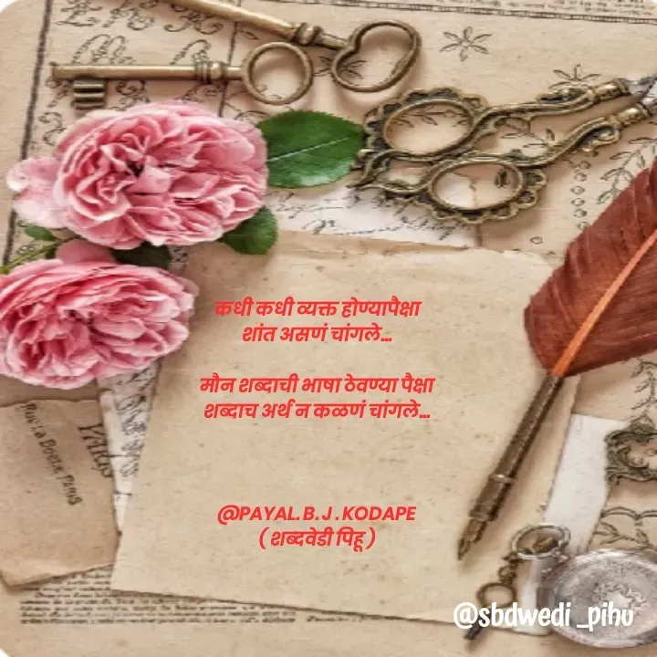Quote by Payal Kodape - कधी कधी व्यक्त होण्यापैक्षा
शांत असणं चांगले...

मौन शब्दाची भाषा ठेवण्या पैक्षा
शब्दाच अर्थ न कळणं चांगले...



@PAYAL. B. J . KODAPE
( शब्दवेडी पिहू ) - Made using Quotes Creator App, Post Maker App