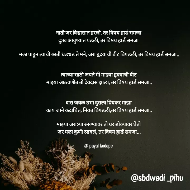 Quote by Payal Kodape - नाती जर विश्वासात हरली, तर विषय हार्ड समजा 
दुःख आयुष्यात पडली, तर विषय हार्ड समजा 

मला पाहून त्याची छाती धडधड ते मने, जरा हृदयाची बीट बिगडली, तर विषय हार्ड समजा..


त्याच्या साठी जपते मी माझ्या हृदयाची बीट 
माझ्या आठवणीत तो देवदास झाला, तर विषय हार्ड समजा..
 

दारा जवळ उभा दुसला प्रियकर माझा 
काय जाने कदाचित, नियत बिगडली,तर विषय हार्ड समजा..

माझ्या जराश्या रुसण्यावर तो घर डोक्यावर घेतो 
जर मला कुणी रडवलं, तर विषय हार्ड समजा...

@ payal kodape  - Made using Quotes Creator App, Post Maker App