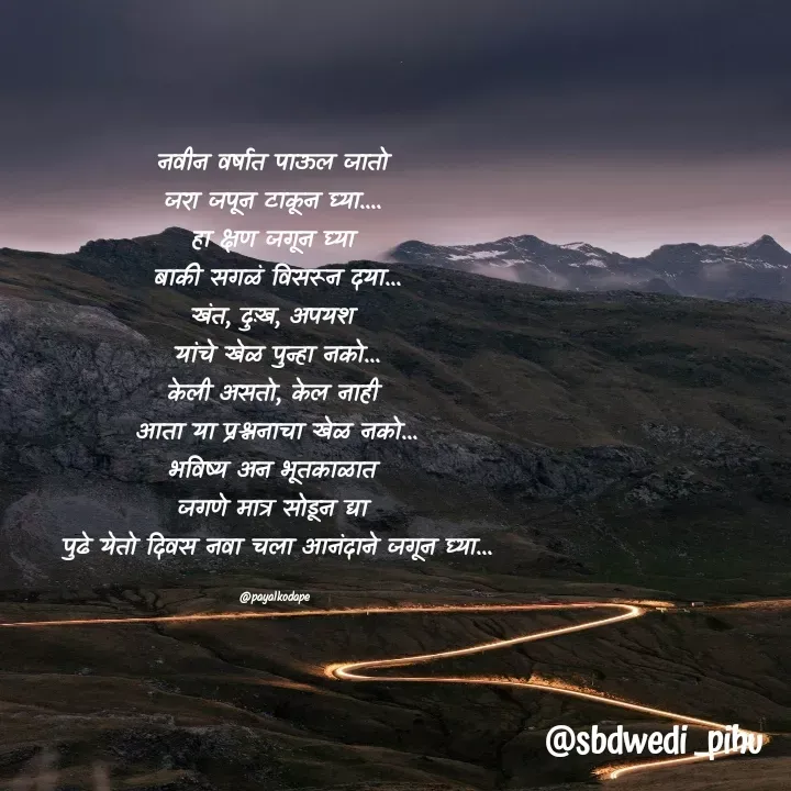 Quote by Payal Kodape - नवीन वर्षात पाऊल जातो 
जरा जपून टाकून घ्या.... 
हा क्षण जगून घ्या 
बाकी सगळं विसरून दया...
खंत, दुःख, अपयश 
यांचे खेळ पुन्हा नको...
केली असतो, केल नाही 
आता या प्रश्ननाचा खेळ नको...
भविष्य अन भूतकाळात 
जगणे मात्र सोडून द्या 
पुढे येतो दिवस नवा चला आनंदाने जगून घ्या...

@payalkodape  - Made using Quotes Creator App, Post Maker App