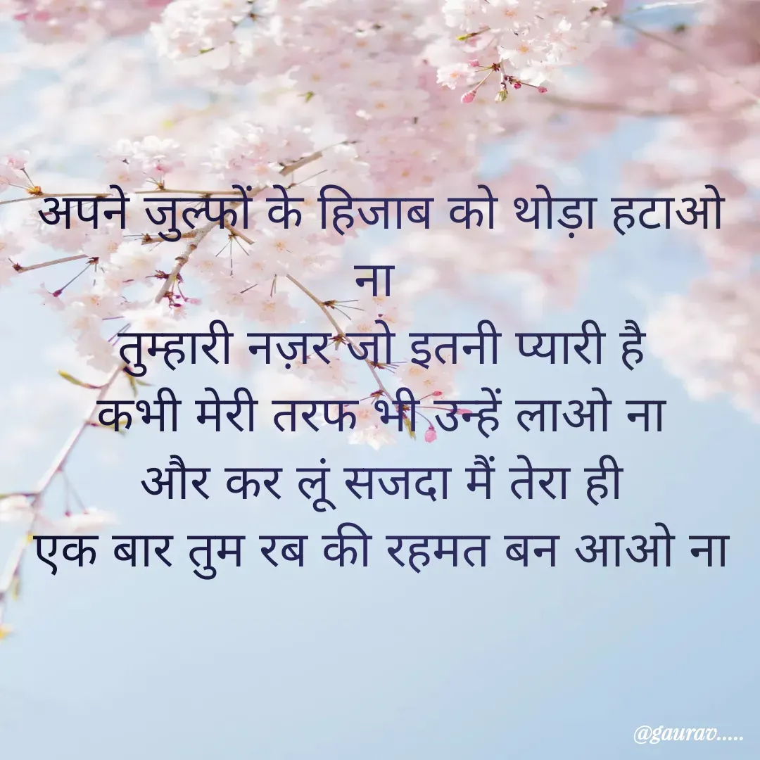 Quote by Gaurav Sain - अपने जुल्फों के हिजाब को थोड़ा हटाओ ना 
तुम्हारी नज़र जो इतनी प्यारी है
कभी मेरी तरफ भी उन्हें लाओ ना
और कर लूं सजदा मैं तेरा ही
एक बार तुम रब की रहमत बन आओ ना - Made using Quotes Creator App, Post Maker App