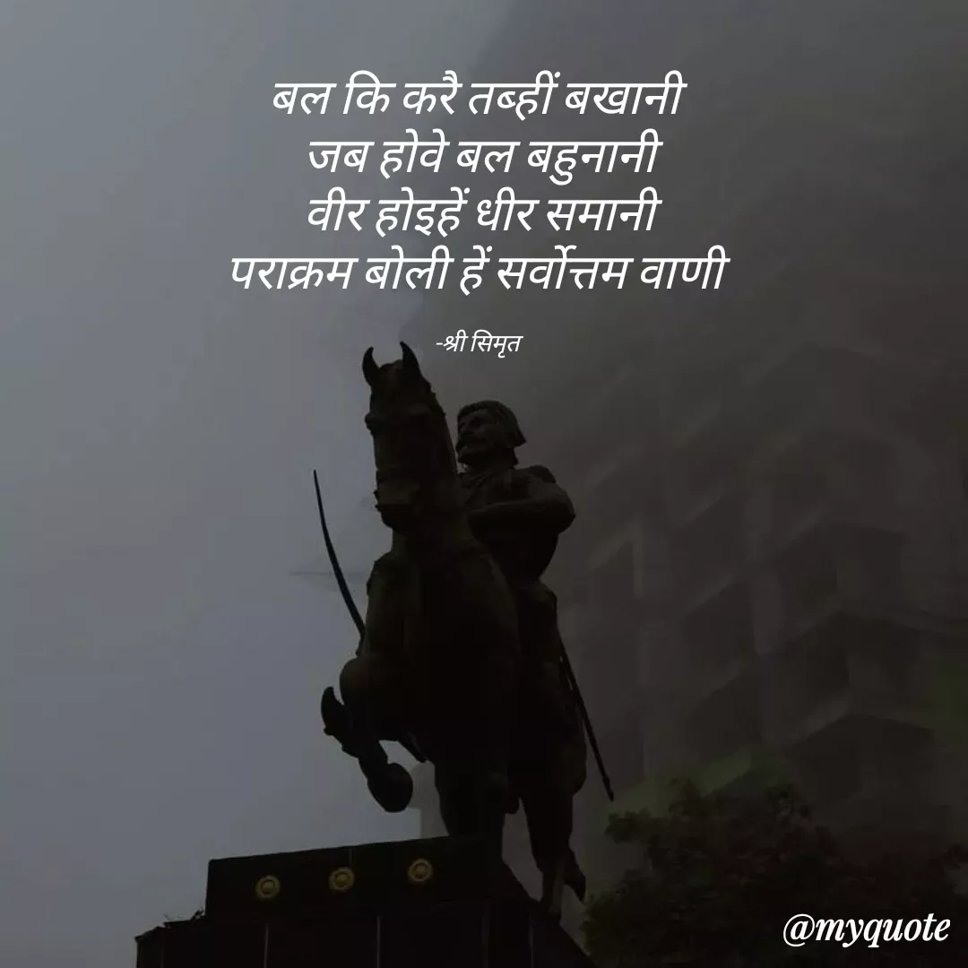 Quote by Shree simrit - बल कि करै तब्हीं बखानी 
जब होवे बल बहुनानी
वीर होइहें धीर समानी
पराक्रम बोली हें सर्वोत्तम वाणी 

-श्री सिमृत  - Made using Quotes Creator App, Post Maker App
