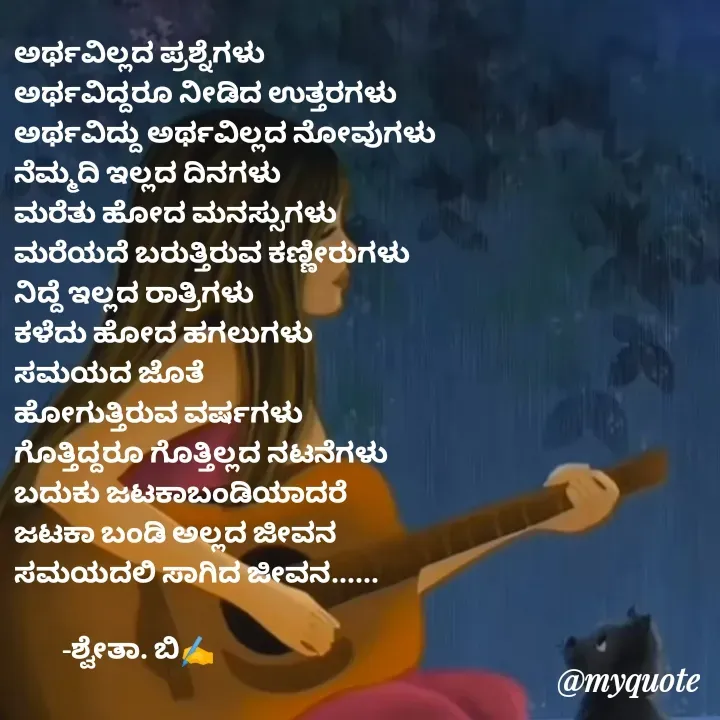 Quote by Shwetha,B - ಅರ್ಥವಿಲ್ಲದ ಪ್ರಶ್ನೆಗಳು
ಅರ್ಥವಿದ್ದರೂ ನೀಡಿದ ಉತ್ತರಗಳು
ಅರ್ಥವಿದ್ದು ಅರ್ಥವಿಲ್ಲದ ನೋವುಗಳು
ನೆಮ್ಮದಿ ಇಲ್ಲದ ದಿನಗಳು
ಮರೆತು ಹೋದ ಮನಸ್ಸುಗಳು
ಮರೆಯದೆ ಬರುತ್ತಿರುವ ಕಣ್ಣೀರುಗಳು
ನಿದ್ದೆ ಇಲ್ಲದ ರಾತ್ರಿಗಳು
ಕಳೆದು ಹೋದ ಹಗಲುಗಳು
ಸಮಯದ ಜೊತೆ 
ಹೋಗುತ್ತಿರುವ ವರ್ಷಗಳು
ಗೊತ್ತಿದ್ದರೂ ಗೊತ್ತಿಲ್ಲದ ನಟನೆಗಳು
ಬದುಕು ಜಟಕಾಬಂಡಿಯಾದರೆ
ಜಟಕಾ ಬಂಡಿ ಅಲ್ಲದ ಜೀವನ
ಸಮಯದಲಿ ಸಾಗಿದ ಜೀವನ......

        -ಶ್ವೇತಾ. ಬಿ✍️ - Made using Quotes Creator App, Post Maker App