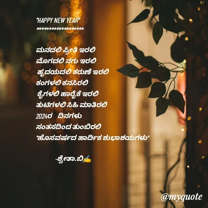 Quote by Shwetha,B - "HAPPY NEW YEAR"
*******************

ಮನದಲಿ ಪ್ರೀತಿ ಇರಲಿ 
ಮೊಗದಲಿ ನಗು ಇರಲಿ
 ಹೃದಯದಲಿ ಕರುಣೆ ಇರಲಿ 
ಕಂಗಳಲಿ ಕನಸಿರಲಿ
 ಕೈಗಳಲಿ ಹಾರೈಕೆ ಇರಲಿ
ತುಟಿಗಳಲಿ ಸಿಹಿ ಮಾತಿರಲಿ
2024ರ    ದಿನಗಳು 
ಸಂತಸದಿಂದ ತುಂಬಿರಲಿ
"ಹೊಸವರ್ಷದ ಹಾರ್ದಿಕ ಶುಭಾಶಯಗಳು"

              -ಶ್ವೇತಾ.ಬಿ✍️ - Made using Quotes Creator App, Post Maker App