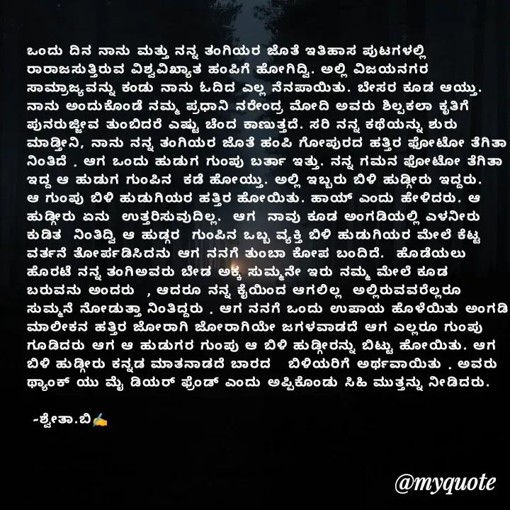 Quote by Shwetha,B - ಒಂದು ದಿನ ನಾನು ಮತ್ತು ನನ್ನ ತಂಗಿಯರ ಜೊತೆ ಇತಿಹಾಸ ಪುಟಗಳಲ್ಲಿ ರಾರಾಜಸುತ್ತಿರುವ ವಿಶ್ವವಿಖ್ಯಾತ ಹಂಪಿಗೆ ಹೋಗಿದ್ವಿ. ಅಲ್ಲಿ ವಿಜಯನಗರ ಸಾಮ್ರಾಜ್ಯವನ್ನು ಕಂಡು ನಾನು ಓದಿದ ಎಲ್ಲ ನೆನಪಾಯಿತು. ಬೇಸರ ಕೂಡ ಆಯ್ತು. ನಾನು ಅಂದುಕೊಂಡೆ ನಮ್ಮ ಪ್ರಧಾನಿ ನರೇಂದ್ರ ಮೋದಿ ಅವರು ಶಿಲ್ಪಕಲಾ ಕೃತಿಗೆ ಪುನರುಜ್ಜೀವ ತುಂಬಿದರೆ ಎಷ್ಟು ಚೆಂದ ಕಾಣುತ್ತದೆ. ಸರಿ ನನ್ನ ಕಥೆಯನ್ನು ಶುರು ಮಾಡ್ತೀನಿ, ನಾನು ನನ್ನ ತಂಗಿಯರ ಜೊತೆ ಹಂಪಿ ಗೋಪುರದ ಹತ್ತಿರ ಫೋಟೋ ತೆಗಿತಾ ನಿಂತಿದೆ . ಆಗ ಒಂದು ಹುಡುಗ ಗುಂಪು ಬರ್ತಾ ಇತ್ತು. ನನ್ನ ಗಮನ ಫೋಟೋ ತೆಗಿತಾ ಇದ್ದ ಆ ಹುಡುಗ ಗುಂಪಿನ  ಕಡೆ ಹೋಯ್ತು. ಅಲ್ಲಿ ಇಬ್ಬರು ಬಿಳಿ ಹುಡ್ಗೀರು ಇದ್ದರು. ಆ ಗುಂಪು ಬಿಳಿ ಹುಡುಗಿಯರ ಹತ್ತಿರ ಹೋಯಿತು. ಹಾಯ್ ಎಂದು ಹೇಳಿದರು. ಆ ಹುಡ್ಗೀರು ಏನು  ಉತ್ತರಿಸುವುದಿಲ್ಲ.  ಆಗ  ನಾವು ಕೂಡ ಅಂಗಡಿಯಲ್ಲಿ ಎಳನೀರು ಕುಡಿತ  ನಿಂತಿದ್ವಿ ಆ ಹುಡ್ಗರ  ಗುಂಪಿನ ಒಬ್ಬ ವ್ಯಕ್ತಿ ಬಿಳಿ ಹುಡುಗಿಯರ ಮೇಲೆ ಕೆಟ್ಟ ವರ್ತನೆ ತೋರ್ಪಡಿಸಿದನು ಆಗ ನನಗೆ ತುಂಬಾ ಕೋಪ ಬಂದಿದೆ.  ಹೊಡೆಯಲು ಹೊರಟೆ ನನ್ನ ತಂಗಿಅವರು ಬೇಡ ಅಕ್ಕ ಸುಮ್ಮನೇ ಇರು ನಮ್ಮ ಮೇಲೆ ಕೂಡ ಬರುವನು ಅಂದರು  , ಆದರೂ ನನ್ನ ಕೈಯಿಂದ ಆಗಲಿಲ್ಲ  ಅಲ್ಲಿರುವವರೆಲ್ಲರೂ ಸುಮ್ಮನೆ ನೋಡುತ್ತಾ ನಿಂತಿದ್ದರು . ಆಗ ನನಗೆ ಒಂದು ಉಪಾಯ ಹೊಳೆಯಿತು ಅಂಗಡಿ ಮಾಲೀಕನ ಹತ್ತಿರ ಜೋರಾಗಿ ಜೋರಾಗಿಯೇ ಜಗಳವಾಡದೆ ಆಗ ಎಲ್ಲರೂ ಗುಂಪು ಗೂಡಿದರು ಆಗ ಆ ಹುಡುಗರ ಗುಂಪು ಆ ಬಿಳಿ ಹುಡ್ಗೀರನ್ನು ಬಿಟ್ಟು ಹೋಯಿತು. ಆಗ ಬಿಳಿ ಹುಡ್ಗೀರು ಕನ್ನಡ ಮಾತನಾಡದೆ ಬಾರದ   ಬಿಳಿಯರಿಗೆ ಅರ್ಥವಾಯಿತು . ಅವರು ಥ್ಯಾಂಕ್ ಯು ಮೈ ಡಿಯರ್ ಫ್ರೆಂಡ್ ಎಂದು ಅಪ್ಪಿಕೊಂಡು ಸಿಹಿ ಮುತ್ತನ್ನು ನೀಡಿದರು.

 -ಶ್ವೇತಾ.ಬಿ✍️ - Made using Quotes Creator App, Post Maker App
