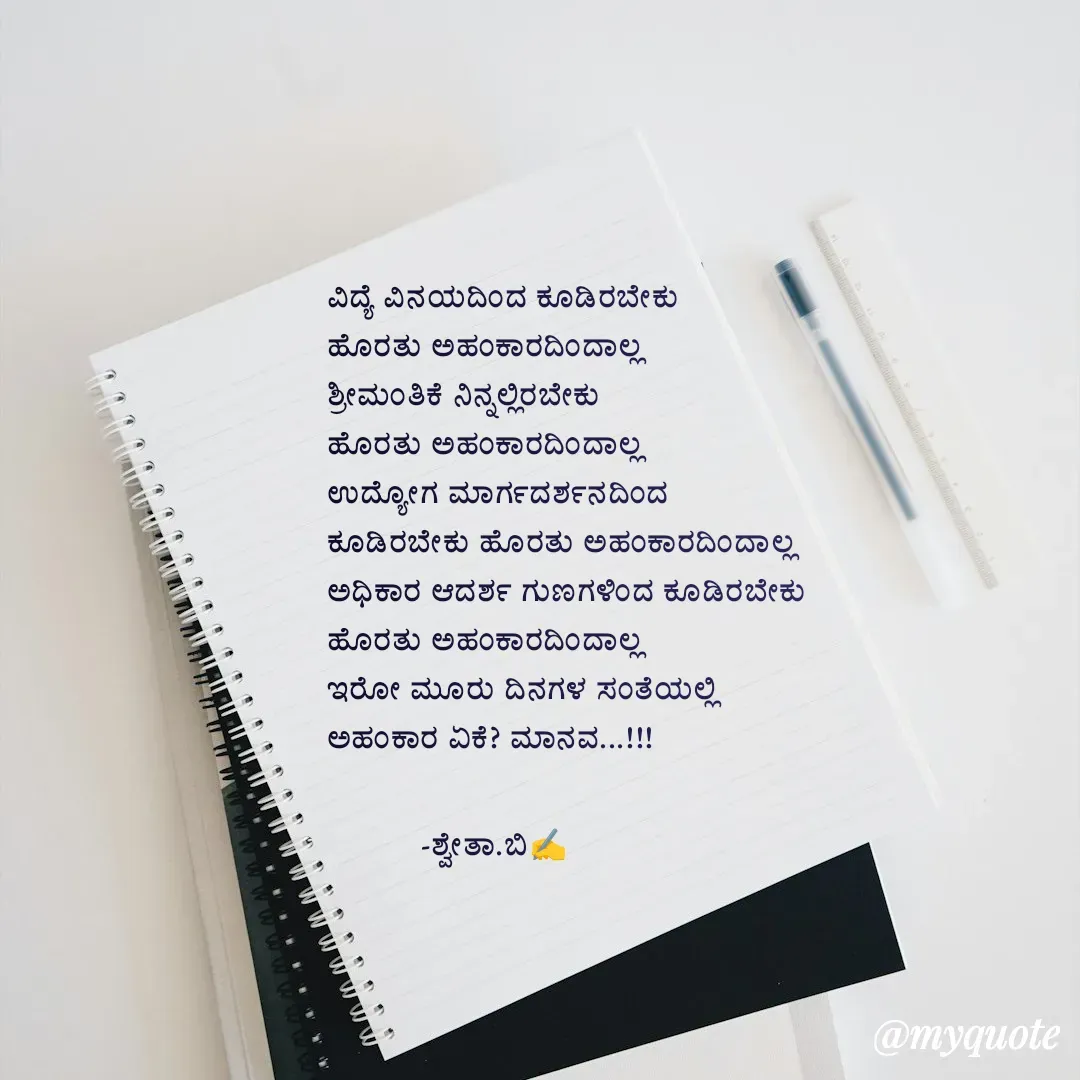 Quote by Shwetha,B - ವಿದ್ಯೆ ವಿನಯದಿಂದ ಕೂಡಿರಬೇಕು
ಹೊರತು ಅಹಂಕಾರದಿಂದಾಲ್ಲ 
ಶ್ರೀಮಂತಿಕೆ ನಿನ್ನಲ್ಲಿರಬೇಕು
ಹೊರತು ಅಹಂಕಾರದಿಂದಾಲ್ಲ
ಉದ್ಯೋಗ ಮಾರ್ಗದರ್ಶನದಿಂದ 
ಕೂಡಿರಬೇಕು ಹೊರತು ಅಹಂಕಾರದಿಂದಾಲ್ಲ
ಅಧಿಕಾರ ಆದರ್ಶ ಗುಣಗಳಿಂದ ಕೂಡಿರಬೇಕು
ಹೊರತು ಅಹಂಕಾರದಿಂದಾಲ್ಲ
ಇರೋ ಮೂರು ದಿನಗಳ ಸಂತೆಯಲ್ಲಿ
ಅಹಂಕಾರ ಏಕೆ? ಮಾನವ...!!!

           -ಶ್ವೇತಾ.ಬಿ✍️ - Made using Quotes Creator App, Post Maker App