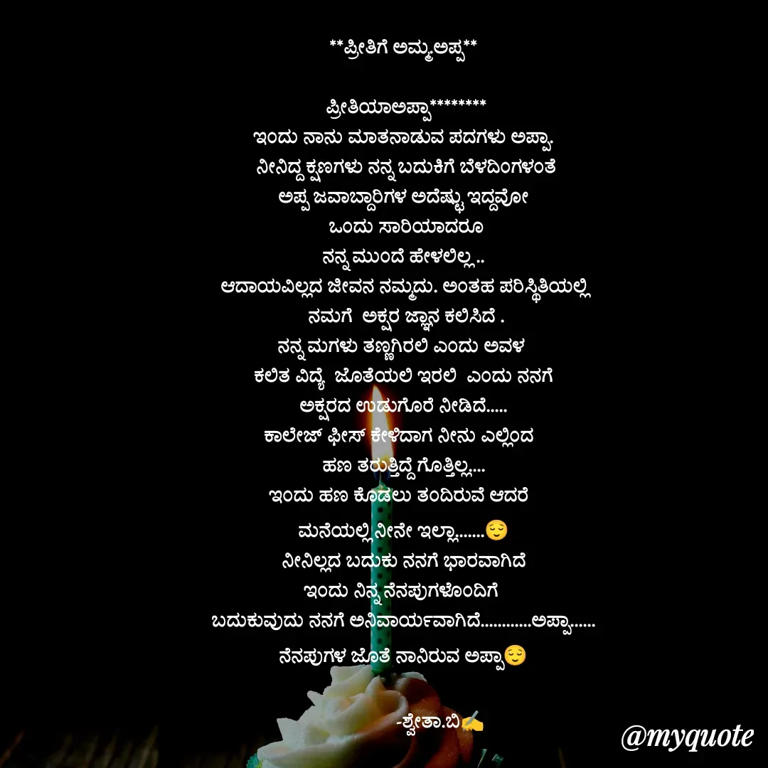 Quote by Shwetha,B - **ಪ್ರೀತಿಗೆ ಅಮ್ಮ.ಅಪ್ಪ**

 ಪ್ರೀತಿಯಾಅಪ್ಪಾ********
ಇಂದು ನಾನು ಮಾತನಾಡುವ ಪದಗಳು ಅಪ್ಪಾ.
 ನೀನಿದ್ದ ಕ್ಷಣಗಳು ನನ್ನ ಬದುಕಿಗೆ ಬೆಳದಿಂಗಳಂತೆ
ಅಪ್ಪ ಜವಾಬ್ದಾರಿಗಳ ಅದೆಷ್ಟು ಇದ್ದವೋ
 ಒಂದು ಸಾರಿಯಾದರೂ
 ನನ್ನ ಮುಂದೆ ಹೇಳಲಿಲ್ಲ .. 
ಆದಾಯವಿಲ್ಲದ ಜೀವನ ನಮ್ಮದು. ಅಂತಹ ಪರಿಸ್ಥಿತಿಯಲ್ಲಿ
 ನಮಗೆ  ಅಕ್ಷರ ಜ್ಞಾನ ಕಲಿಸಿದೆ .
ನನ್ನ ಮಗಳು ತಣ್ಣಗಿರಲಿ ಎಂದು ಅವಳ 
 ಕಲಿತ ವಿದ್ಯೆ  ಜೊತೆಯಲಿ ಇರಲಿ  ಎಂದು ನನಗೆ 
ಅಕ್ಷರದ ಉಡುಗೊರೆ ನೀಡಿದೆ.....
ಕಾಲೇಜ್ ಫೀಸ್ ಕೇಳಿದಾಗ ನೀನು ಎಲ್ಲಿಂದ  
ಹಣ ತರುತ್ತಿದ್ದೆ ಗೊತ್ತಿಲ್ಲ....
ಇಂದು ಹಣ ಕೊಡಲು ತಂದಿರುವೆ ಆದರೆ  
ಮನೆಯಲ್ಲಿ ನೀನೇ ಇಲ್ಲಾ.......😌
ನೀನಿಲ್ಲದ ಬದುಕು ನನಗೆ ಭಾರವಾಗಿದೆ
ಇಂದು ನಿನ್ನ ನೆನಪುಗಳೊಂದಿಗೆ 
ಬದುಕುವುದು ನನಗೆ ಅನಿವಾರ್ಯವಾಗಿದೆ............ಅಪ್ಪಾ......
ನೆನಪುಗಳ ಜೊತೆ ನಾನಿರುವ ಅಪ್ಪಾ😌

               -ಶ್ವೇತಾ.ಬಿ✍️
 - Made using Quotes Creator App, Post Maker App