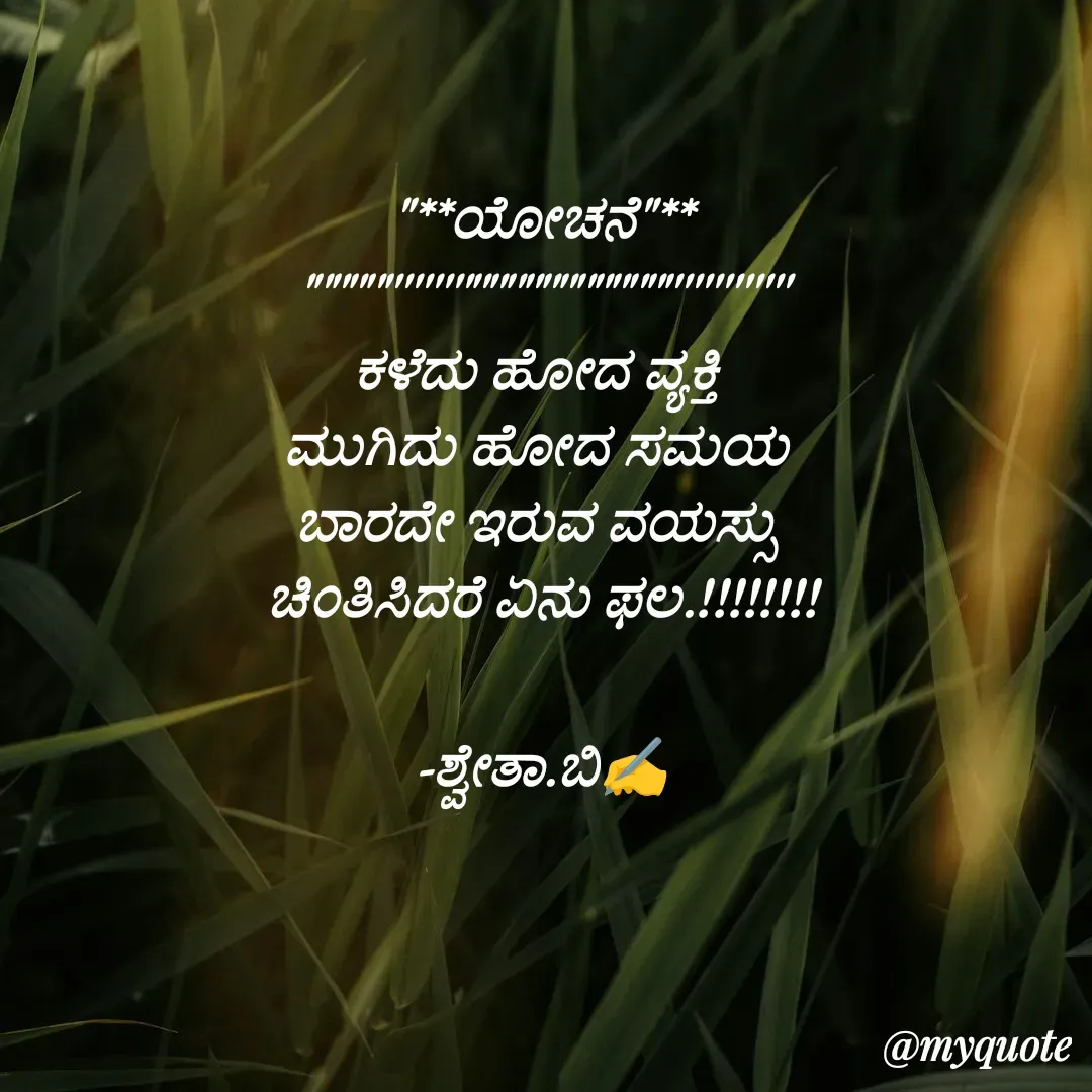 Quote by Shwetha,B - "**ಯೋಚನೆ"**
"""""'''''''""""""""""""''''''''''''
ಕಳೆದು ಹೋದ ವ್ಯಕ್ತಿ 
ಮುಗಿದು ಹೋದ ಸಮಯ 
ಬಾರದೇ ಇರುವ ವಯಸ್ಸು 
ಚಿಂತಿಸಿದರೆ ಏನು ಫಲ.!!!!!!!!

-ಶ್ವೇತಾ.ಬಿ✍️ - Made using Quotes Creator App, Post Maker App