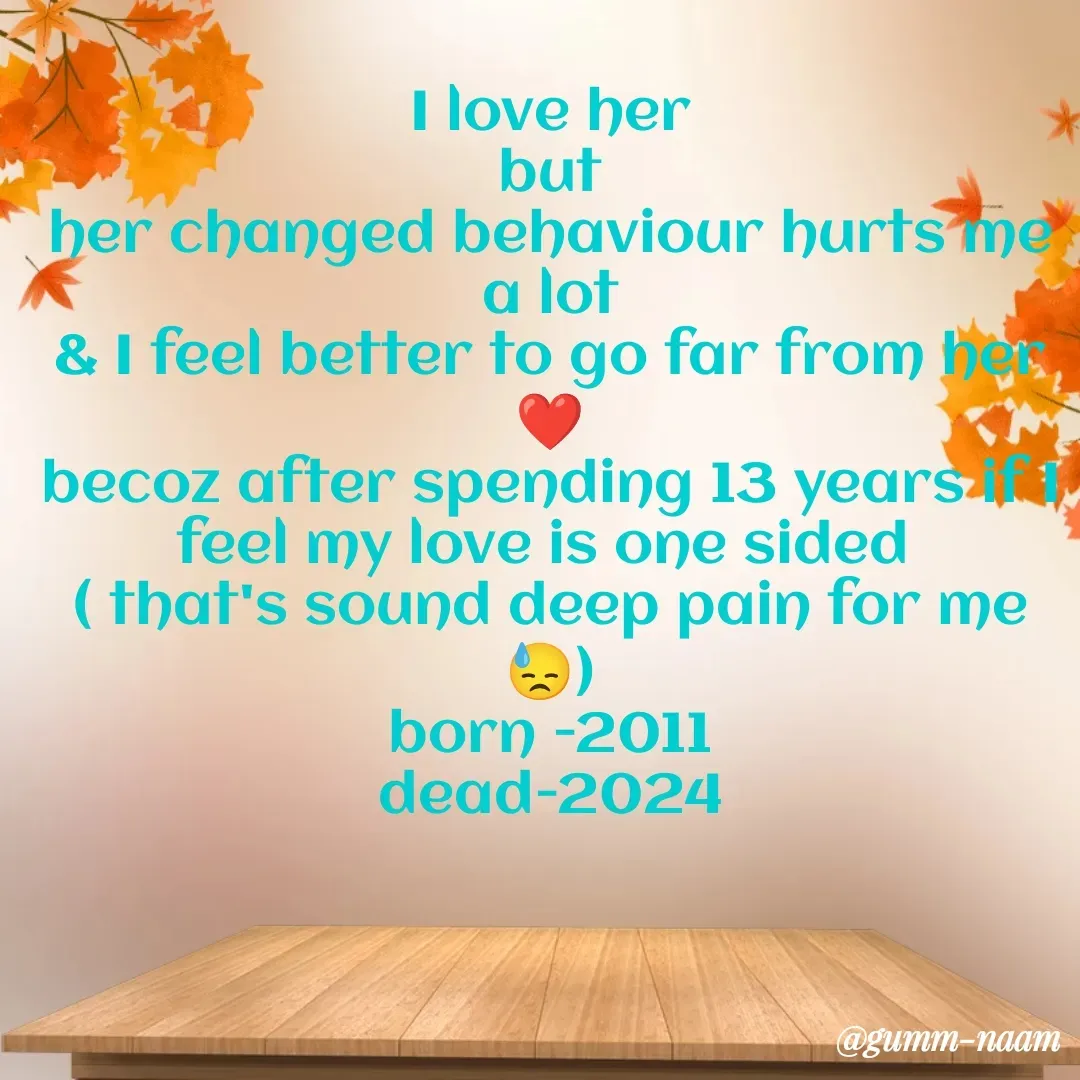 Quote by Ritesh Singh - I love her
but
her changed behaviour hurts me a lot
& I feel better to go far from her ❤️
becoz after spending 13 years if I feel my love is one sided 
( that's sound deep pain for me 😓)
born -2011
dead-2024

 - Made using Quotes Creator App, Post Maker App