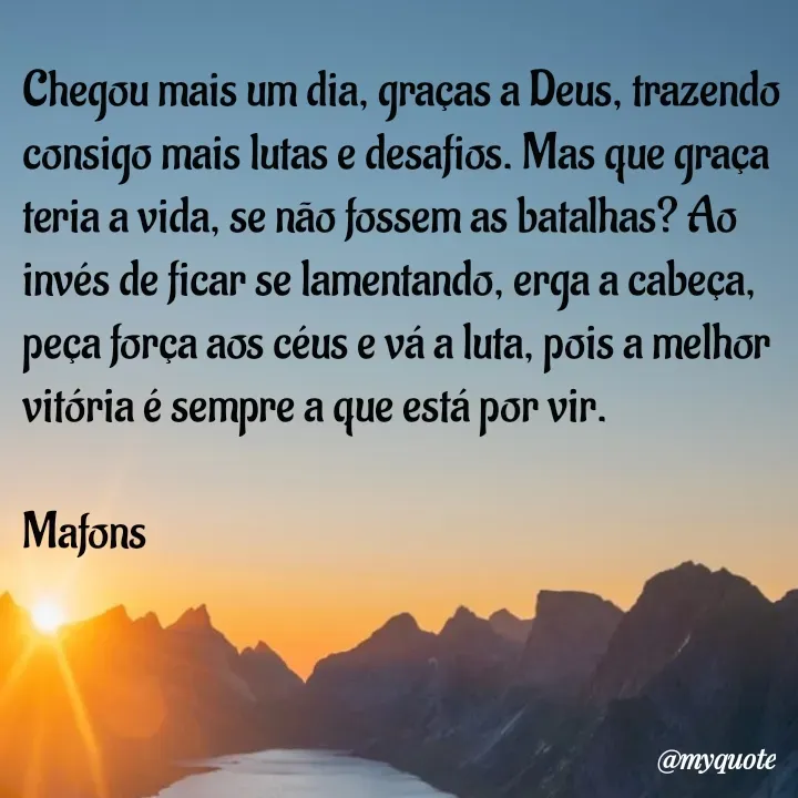 Quote by Marcos Aurelio da Fonseca - Chegou mais um dia, graças a Deus, trazendo consigo mais lutas e desafios. Mas que graça teria a vida, se não fossem as batalhas? Ao invés de ficar se lamentando, erga a cabeça, peça força aos céus e vá a luta, pois a melhor vitória é sempre a que está por vir.

Mafons  - Made using Quotes Creator App, Post Maker App