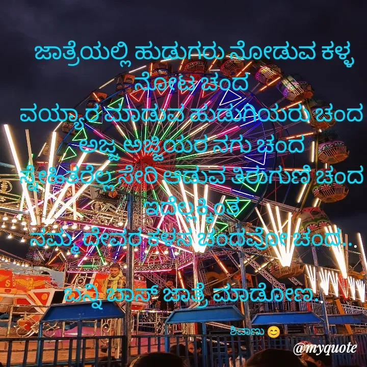 Quote by ಶಿವಾಣು... Dads Prince - ಜಾತ್ರೆಯಲ್ಲಿ ಹುಡುಗರು ನೋಡುವ ಕಳ್ಳ ನೋಟ ಚಂದ 
ವಯ್ಯಾರ ಮಾಡುವ ಹುಡುಗಿಯರು ಚಂದ 
ಅಜ್ಜ ಅಜ್ಜಿಯರ ನಗು ಚಂದ 
ಸ್ನೇಹಿತರೆಲ್ಲ ಸೇರಿ ಆಡುವ ತಿರುಗುಣಿ ಚಂದ 
ಇದೆಲ್ಲಕ್ಕಿಂತ 
ನಮ್ಮ ದೇವರ ಕಳಸ ಚಂದವೋ ಚಂದ...

ಬನ್ನಿ ಬಾಸ್ ಜಾತ್ರೆ ಮಾಡೋಣ..

                                                            ಶಿವಾಣು 😊 - Made using Quotes Creator App, Post Maker App