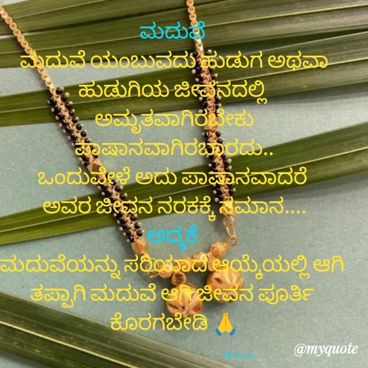 Quote by ನೊಂದ ಮನಸು... 🙂 - ಮದುವೆ 
ಮದುವೆ ಯಂಬುವದು ಹುಡುಗ ಅಥವಾ ಹುಡುಗಿಯ ಜೀವನದಲ್ಲಿ 
ಅಮೃತವಾಗಿರಬೇಕು ಪಾಷಾನವಾಗಿರಬಾರದು..
ಒಂದುವೇಳೆ ಅದು ಪಾಷಾನವಾದರೆ 
ಅವರ ಜೀವನ ನರಕಕ್ಕೆ ಸಮಾನ....
ಅದ್ಕಕೆ 
ಮದುವೆಯನ್ನು ಸರಿಯಾದ ಆಯ್ಕೆಯಲ್ಲಿ ಆಗಿ 
ತಪ್ಪಾಗಿ ಮದುವೆ ಆಗಿ ಜೀವನ ಪೂರ್ತಿ 
ಕೊರಗಬೇಡಿ 🙏

                                                                   ಶಿವಾಣು  - Made using Quotes Creator App, Post Maker App