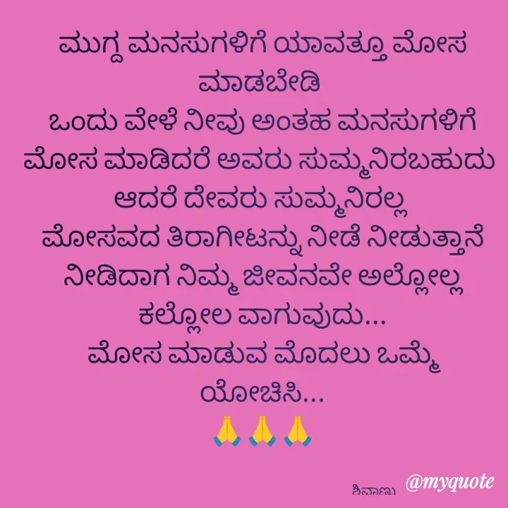 Quote by ನೊಂದ ಮನಸು... 🙂 - ಮುಗ್ದ ಮನಸುಗಳಿಗೆ ಯಾವತ್ತೂ ಮೋಸ ಮಾಡಬೇಡಿ 
ಒಂದು ವೇಳೆ ನೀವು ಅಂತಹ ಮನಸುಗಳಿಗೆ ಮೋಸ ಮಾಡಿದರೆ ಅವರು ಸುಮ್ಮನಿರಬಹುದು 
ಆದರೆ ದೇವರು ಸುಮ್ಮನಿರಲ್ಲ 
 ಮೋಸವದ ತಿರಾಗೀಟನ್ನು ನೀಡೆ ನೀಡುತ್ತಾನೆ 
ನೀಡಿದಾಗ ನಿಮ್ಮ ಜೀವನವೇ ಅಲ್ಲೋಲ್ಲ ಕಲ್ಲೋಲ ವಾಗುವುದು...
ಮೋಸ ಮಾಡುವ ಮೊದಲು ಒಮ್ಮೆ ಯೋಚಿಸಿ...
🙏🙏🙏


                                                                                ಶಿವಾಣು  - Made using Quotes Creator App, Post Maker App