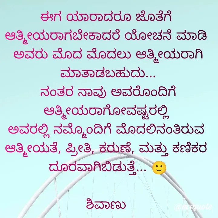 Quote by ನೊಂದ ಮನಸು... 🙂 - ಈಗ ಯಾರಾದರೂ ಜೊತೆಗೆ 
ಆತ್ಮೀಯರಾಗಬೇಕಾದರೆ ಯೋಚನೆ ಮಾಡಿ 
ಅವರು ಮೊದ ಮೊದಲು ಆತ್ಮೀಯರಾಗಿ ಮಾತಾಡಬಹುದು...
ನಂತರ ನಾವು ಅವರೊಂದಿಗೆ ಆತ್ಮೀಯರಾಗೋವಷ್ಟರಲ್ಲಿ 
ಅವರಲ್ಲಿ ನಮ್ಮೊಂದಿಗೆ ಮೊದಲಿನಂತಿರುವ 
ಆತ್ಮೀಯತೆ, ಪ್ರೀತಿ, ಕರುಣೆ, ಮತ್ತು ಕಣಿಕರ 
ದೂರವಾಗಿಬಿಡುತ್ತೆ... 🙂
                                        ಶಿವಾಣು  - Made using Quotes Creator App, Post Maker App