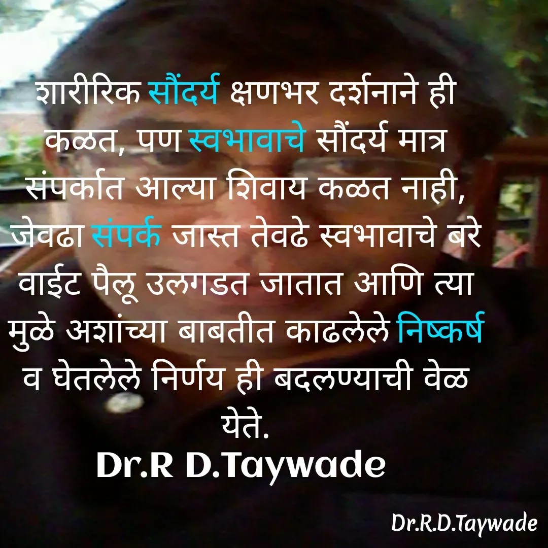 Quote by Dr.Rajendra Taywade - शारीरिक सौंदर्य क्षणभर दर्शनाने ही कळत, पण स्वभावाचे सौंदर्य मात्र संपर्कात आल्या शिवाय कळत नाही, जेवढा संपर्क जास्त तेवढे स्वभावाचे बरे वाईट पैलू उलगडत जातात आणि त्या मुळे अशांच्या बाबतीत काढलेले निष्कर्ष व घेतलेले निर्णय ही बदलण्याची वेळ येते.
Dr.R D.Taywade  - Made using Quotes Creator App, Post Maker App