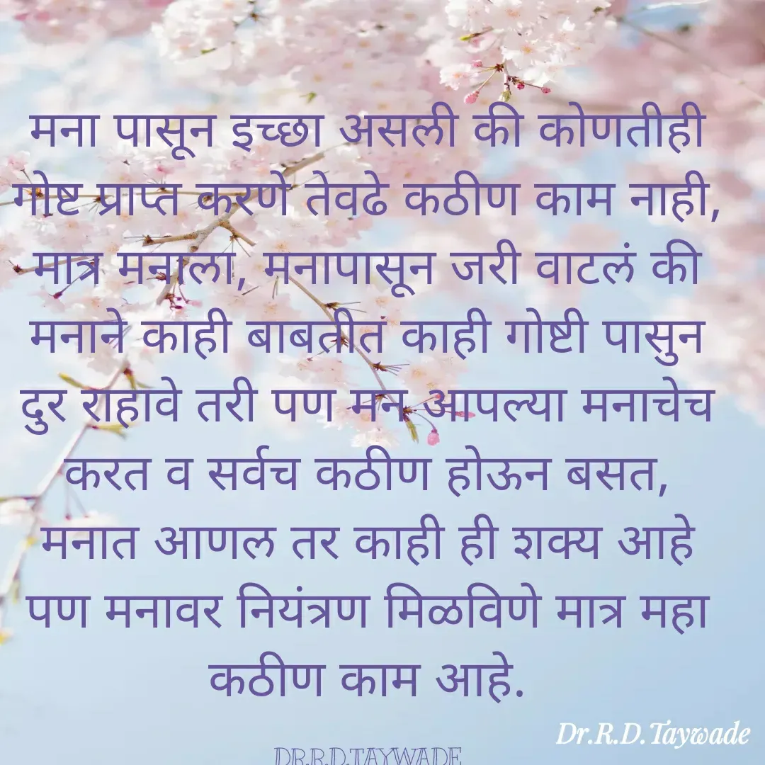 Quote by Dr.Rajendra Taywade - मना पासून इच्छा असली की कोणतीही गोष्ट प्राप्त करणे तेवढे कठीण काम नाही, मात्र मनाला, मनापासून जरी वाटलं की मनाने काही बाबतीत काही गोष्टी पासुन दुर राहावे तरी पण मन आपल्या मनाचेच करत व सर्वच कठीण होऊन बसत, मनात आणल तर काही ही शक्य आहे पण मनावर नियंत्रण मिळविणे मात्र महा कठीण काम आहे.

DR.R.D.TAYWADE - Made using Quotes Creator App, Post Maker App