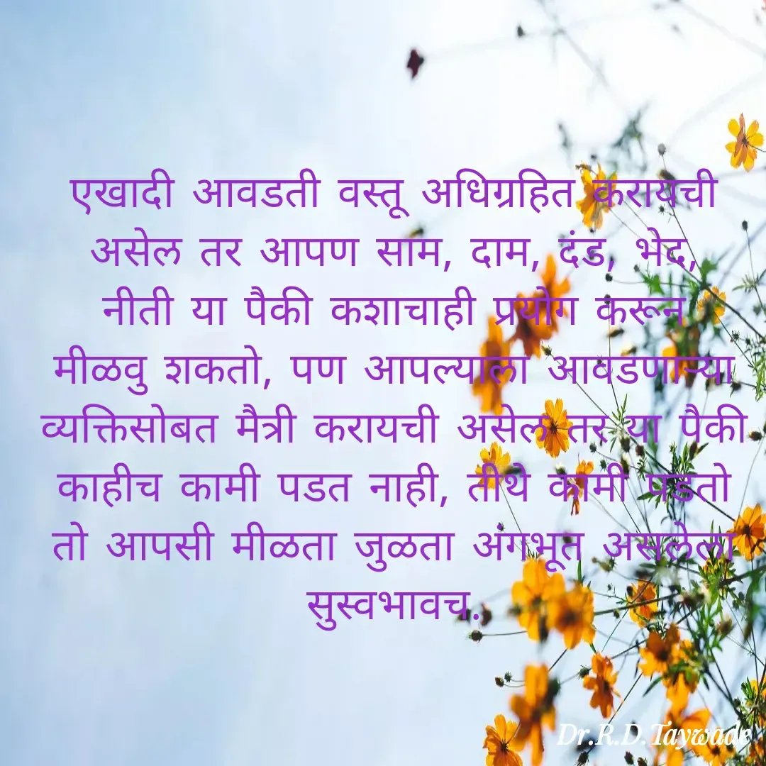 Quote by Dr.Rajendra Taywade - एखादी आवडती वस्तू अधिग्रहित करायची असेल तर आपण साम, दाम, दंड, भेद, नीती या पैकी कशाचाही प्रयोग करून मीळवु शकतो, पण आपल्याला आवडणाऱ्या व्यक्तिसोबत मैत्री करायची असेल तर या पैकी काहीच कामी पडत नाही, तीथे कामी पडतो तो आपसी मीळता जुळता अंगभूत असलेला सुस्वभावच. - Made using Quotes Creator App, Post Maker App