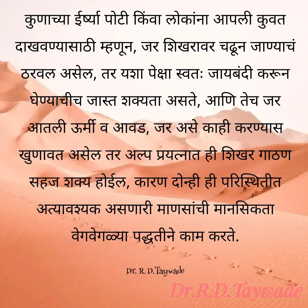 Quote by Dr.Rajendra Taywade - कुणाच्या ईर्ष्या पोटी किंवा लोकांना आपली कुवत दाखवण्यासाठी म्हणून, जर शिखरावर चढून जाण्याचं ठरवल असेल, तर यशा पेक्षा स्वतः जायबंदी करून घेण्याचीच जास्त शक्यता असते, आणि तेच जर आतली ऊर्मी व आवड, जर असे काही करण्यास खुणावत असेल तर अल्प प्रयत्नात ही शिखर गाठण सहज शक्य होईल, कारण दोन्ही ही परिस्थितीत अत्यावश्यक असणारी माणसांची मानसिकता वेगवेगळ्या पद्धतीने काम करते.

Dr. R D.Taywade - Made using Quotes Creator App, Post Maker App