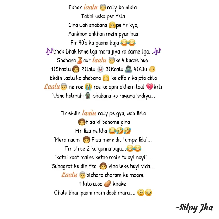 Quote by Silpy Jha - Ekbar laalu 🧓rally ko nikla 
Tabhi uska per fisla
Gira woh shabana 👱‍♀️pe fir kya,
Aankhon ankhon mein pyar hua
Fir 90's ka gaana baja 😂😂
🎶Dhak Dhak krne lga mora jiya ra darne lga...🎶
Shabana🫄aur laalu 🧓ke 4 bache hue:
1)Shaalu 👩‍🦱 2)lalu 👻 3)Kaalu 🧟‍♂️ 4)Allu 👨‍🦲
Ekdin lalu ko shabana 👱‍♀️ ke affair ka pta chla
Laalu🧓 ne roe 😭 roe ke apni akhein laal 💔krli
"Usne kalmuhi🧌 shabana ko rawana krdiya...

Fir ekdin lalu rally pe gya, woh fisla
 🧑‍🦱Fiza ki bahome gira
Fir fiza ne kha 😂🤣🤣
"Mera naam  🧑‍🦱 Fiza mere dil tumpe fida"... 
Fir stree 2 ka ganna baja...😂😂
"kathi raat maine ketho mein tu ayi nayi"...
Suhagrat ke din fiza  🧑‍🦱 viza leke huyi vida...
Laalu 🧓bichara sharam ke maare 
1 kilo aloo 🥔 khake 
Chulu bhar paani mein doob mara.... 🥺🥹



 - Made using Quotes Creator App, Post Maker App