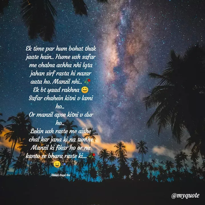 Quote by 😇❤Broken Angel❤😇 - Ek time par hum bohat thak jaate hain.. Hume ush safar me chalna achha nhi lgta jahan sirf rasta hi nazar aata ho. Manzil nhi.. 🥀
Ek bt yaad rakhna 😊
Safar chahein kitni v lami ho.. 
Or manzil apse kitni v dur ho.. 
Lekin ush raste me aishe chal kar jana ki na tumhe Manzil ki fikar ho or na kanto se bhara raste ki... 🥀😌🔹

Bŕøkèń Angel Am - Made using Quotes Creator App, Post Maker App