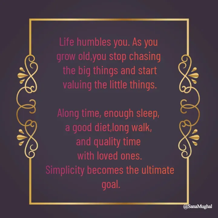 Quote by Sana Mughal - Life humbles you. As you 
grow old,you stop chasing 
the big things and start
 valuing the little things. 

Along time, enough sleep, 
a good diet,long walk, 
and quality time 
with loved ones.
Simplicity becomes the ultimate
 goal. - Made using Quotes Creator App, Post Maker App