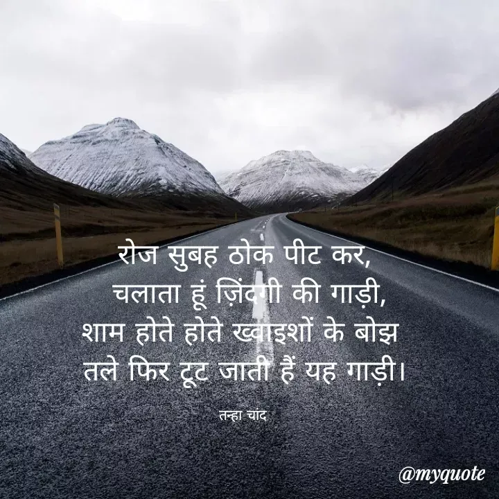 Quote by Tanha Chand - रोज सुबह ठोक पीट कर,
 चलाता हूं ज़िंदगी की गाड़ी,
शाम होते होते ख्वाइशों के बोझ 
तले फिर टूट जाती हैं यह गाड़ी।

तन्हा चांद  - Made using Quotes Creator App, Post Maker App