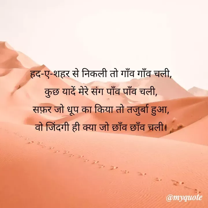 Quote by Tanha Chand - हद-ए-शहर से निकली तो गाँव गाँव चली,
कुछ यादें मेरे संग पाँव पाँव चली,
सफ़र जो धूप का किया तो तजुर्बा हुआ,
वो जिंदगी ही क्या जो छाँव छाँव चली। - Made using Quotes Creator App, Post Maker App