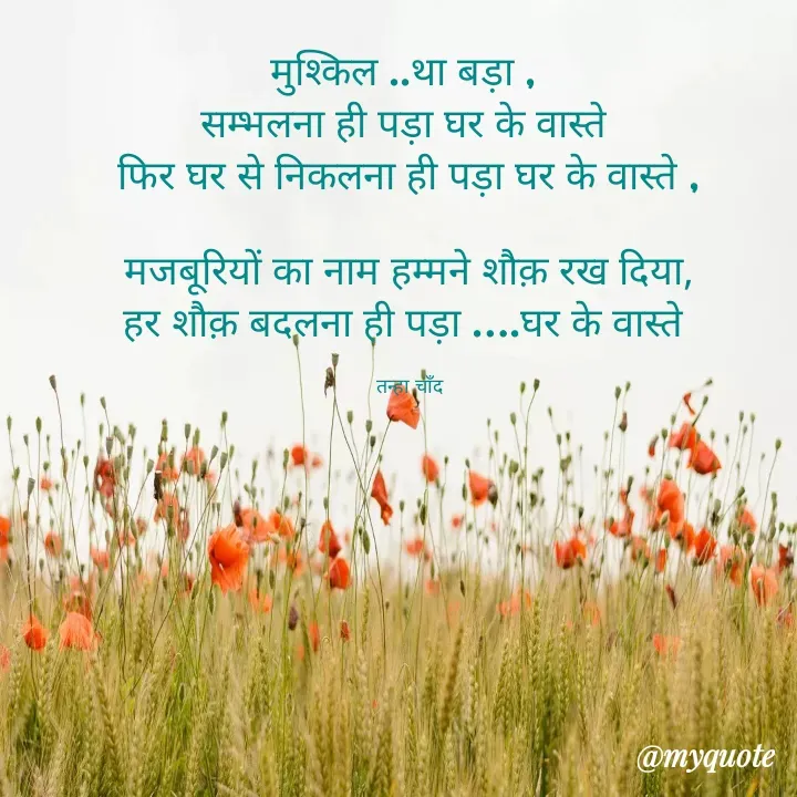 Quote by Tanha Chand - मुश्किल ..था बड़ा , 
सम्भलना ही पड़ा घर के वास्ते 
फिर घर से निकलना ही पड़ा घर के वास्ते ,

मजबूरियों का नाम हम्मने शौक़ रख दिया,
हर शौक़ बदलना ही पड़ा ….घर के वास्ते 

तन्हा चाँद - Made using Quotes Creator App, Post Maker App