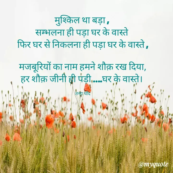 Quote by Tanha Chand - मुश्किल था बड़ा , 
सम्भलना ही पड़ा घर के वास्ते 
फिर घर से निकलना ही पड़ा घर के वास्ते ,

मजबूरियों का नाम हमने शौक़ रख दिया,
हर शौक़ जीनी ही पड़ी ….घर के वास्ते। 

तन्हा चाँद - Made using Quotes Creator App, Post Maker App