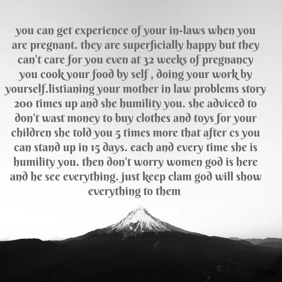 Quote by Krisha - you can get experience of your in-laws when you are pregnant. they are superficially happy but they can't care for you even at 32 weeks of pregnancy you cook your food by self , doing your work by yourself.listianing your mother in law problems story 200 times up and she humility you. she adviced to don't wast money to buy clothes and toys for your children she told you 5 times more that after cs you can stand up in 15 days. each and every time she is humility you. then don't worry women god is here and he see everything. just keep clam god will show everything to them  - Made using Quotes Creator App, Post Maker App