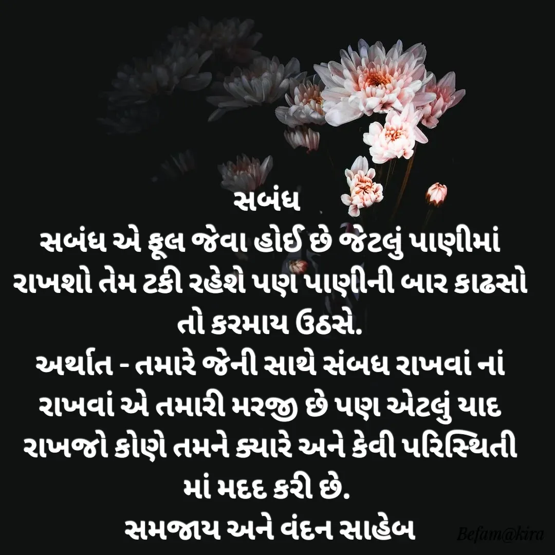 Quote by Krisha - સબંધ 
સબંધ એ ફૂલ જેવા હોઈ છે જેટલું પાણીમાં રાખશો તેમ ટકી રહેશે પણ પાણીની બાર કાઢસો તો કરમાય ઉઠસે.
અર્થાત - તમારે જેની સાથે સંબધ રાખવાં નાં રાખવાં એ તમારી મરજી છે પણ એટલું યાદ રાખજો કોણે તમને ક્યારે અને કેવી પરિસ્થિતી માં મદદ કરી છે. 
સમજાય અને વંદન સાહેબ

 - Made using Quotes Creator App, Post Maker App