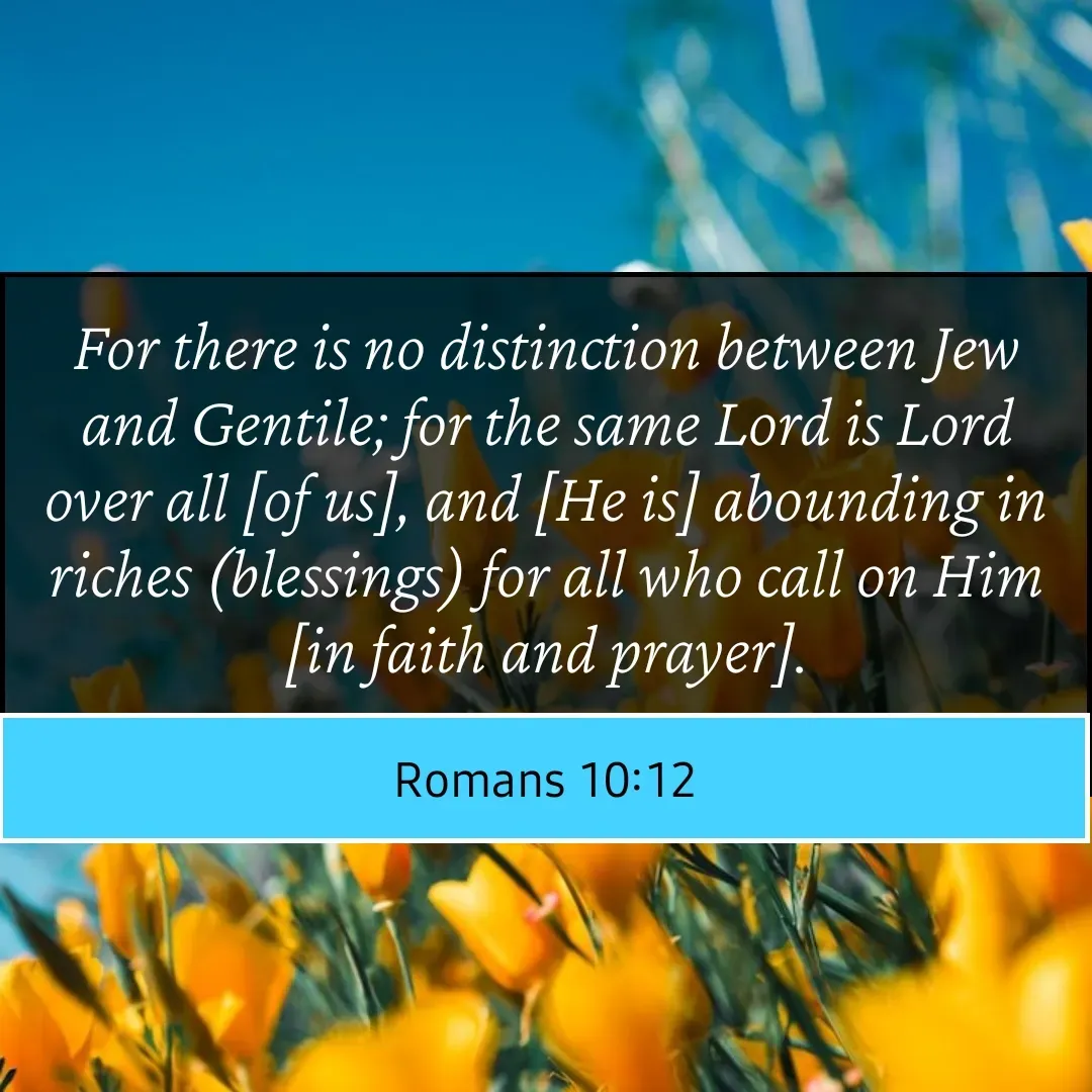 Quote by Mary Trevino - For there is no distinction between Jew and Gentile; for the same Lord is Lord over all [of us], and [He is] abounding in riches (blessings) for all who call on Him [in faith and prayer].
Romans 10:12 - Made using Quotes Creator App, Post Maker App