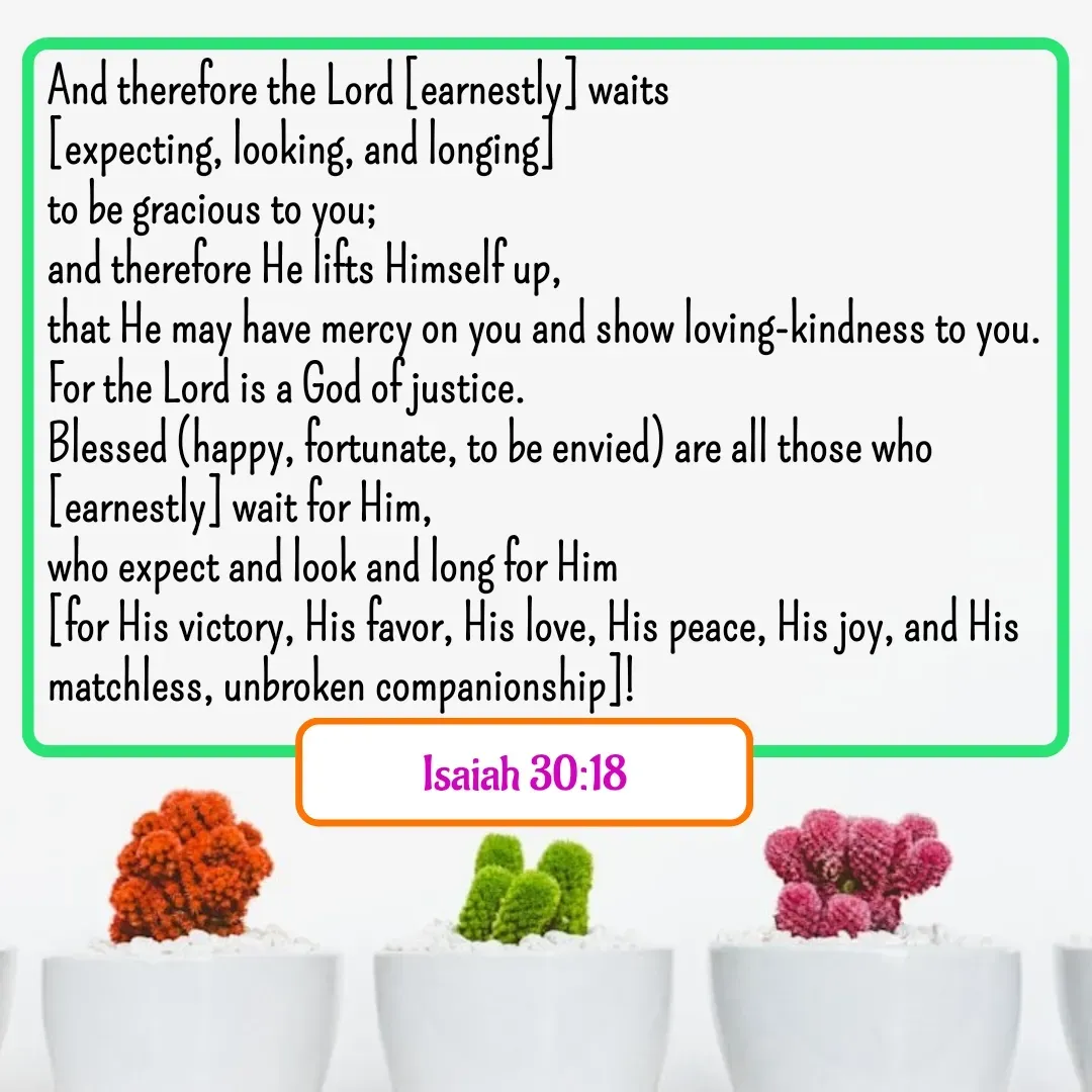 Quote by Mary Trevino - And therefore the Lord [earnestly] waits 
[expecting, looking, and longing] 
to be gracious to you; 
and therefore He lifts Himself up, 
that He may have mercy on you and show loving-kindness to you. 
For the Lord is a God of justice. 
Blessed (happy, fortunate, to be envied) are all those who [earnestly] wait for Him, 
who expect and look and long for Him 
[for His victory, His favor, His love, His peace, His joy, and His matchless, unbroken companionship]!
Isaiah 30:18 - Made using Quotes Creator App, Post Maker App